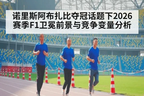 诺里斯阿布扎比夺冠话题下2026赛季F1卫冕前景与竞争变量分析